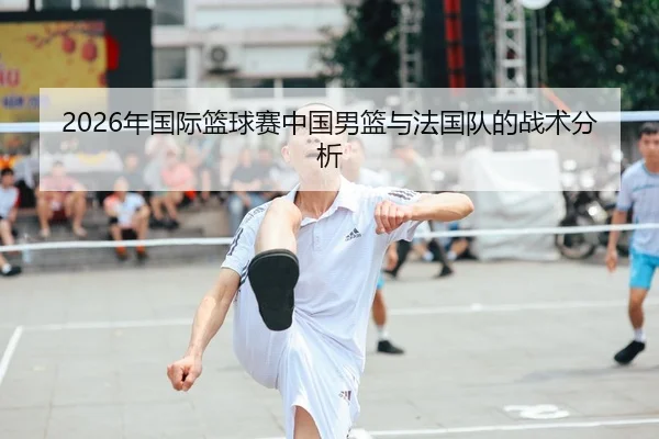2026年国际篮球赛中国男篮与法国队的战术分析