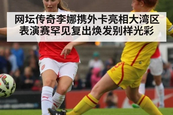 网坛传奇李娜携外卡亮相大湾区表演赛罕见复出焕发别样光彩